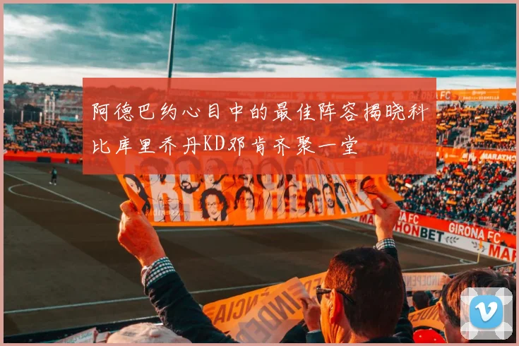 阿德巴约心目中的最佳阵容揭晓科比库里乔丹KD邓肯齐聚一堂