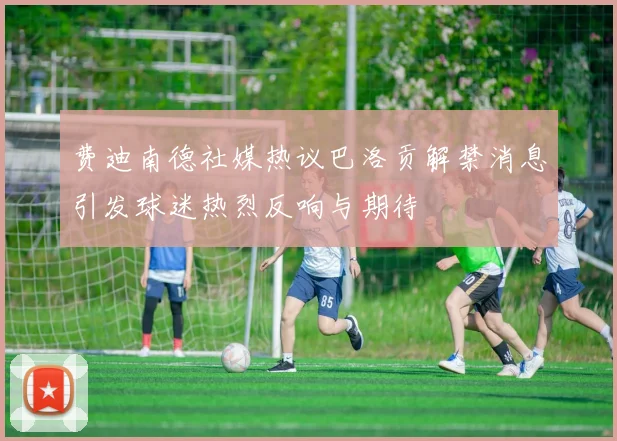费迪南德社媒热议巴洛贡解禁消息引发球迷热烈反响与期待