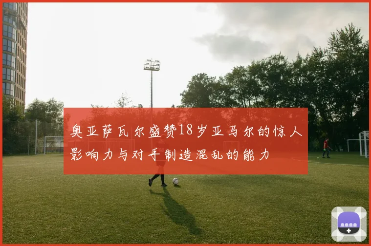 奥亚萨瓦尔盛赞18岁亚马尔的惊人影响力与对手制造混乱的能力