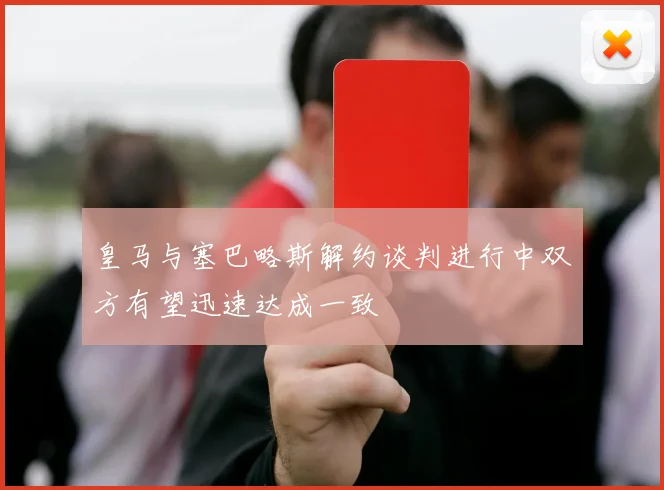 皇马与塞巴略斯解约谈判进行中双方有望迅速达成一致