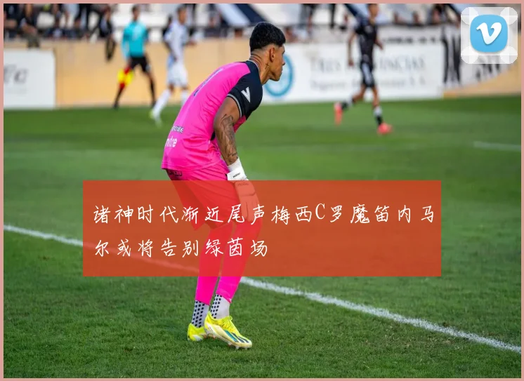 诸神时代渐近尾声梅西C罗魔笛内马尔或将告别绿茵场
