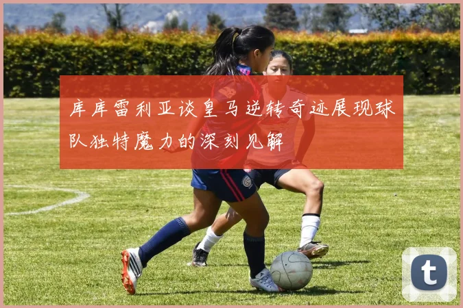 库库雷利亚谈皇马逆转奇迹展现球队独特魔力的深刻见解