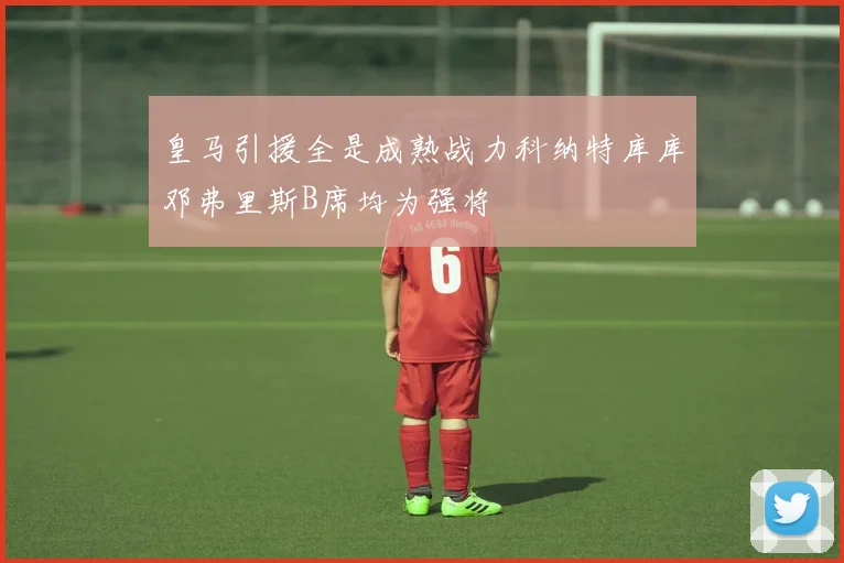 皇马引援全是成熟战力科纳特库库邓弗里斯B席均为强将