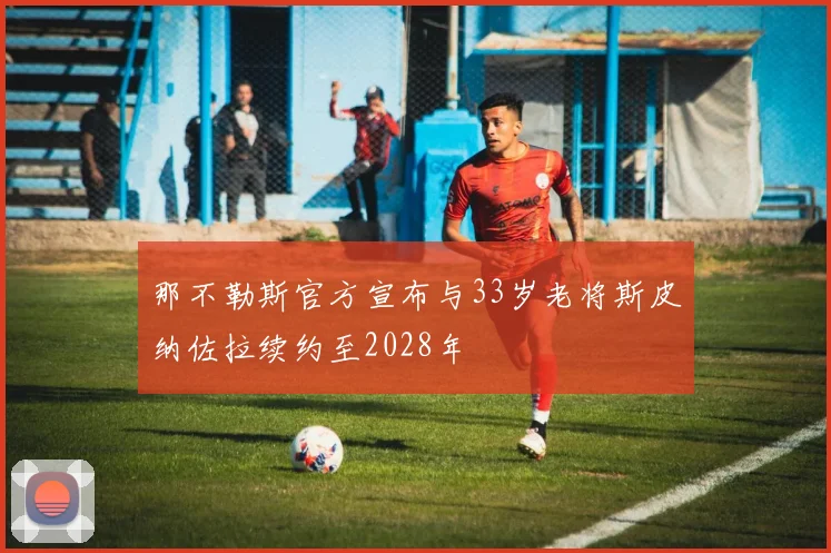 那不勒斯官方宣布与33岁老将斯皮纳佐拉续约至2028年