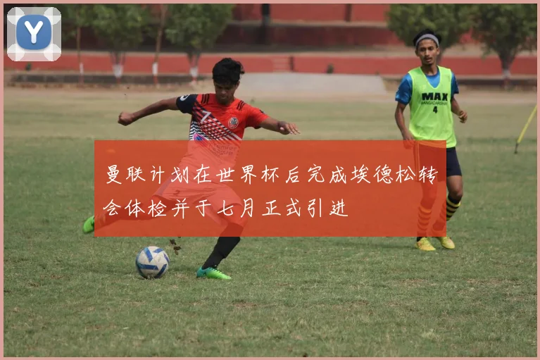 曼联计划在世界杯后完成埃德松转会体检并于七月正式引进