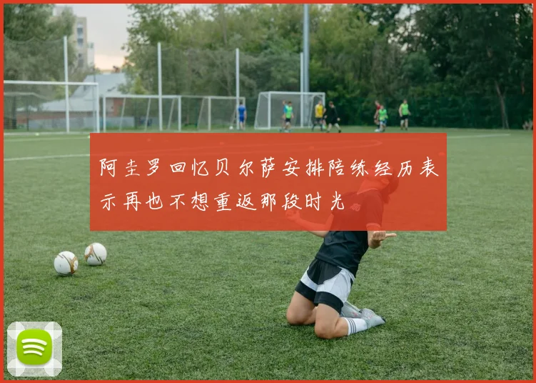阿圭罗回忆贝尔萨安排陪练经历表示再也不想重返那段时光