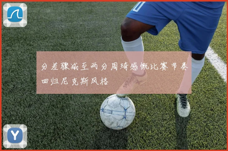 分差骤减至两分周琦感慨比赛节奏回归尼克斯风格