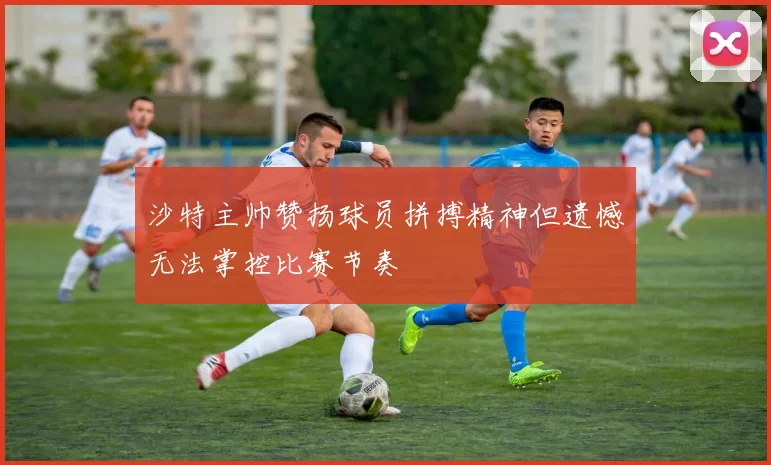 沙特主帅赞扬球员拼搏精神但遗憾无法掌控比赛节奏
