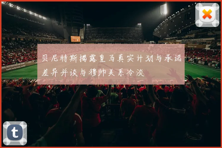 贝尼特斯揭露皇马真实计划与承诺差异并谈与穆帅关系冷淡
