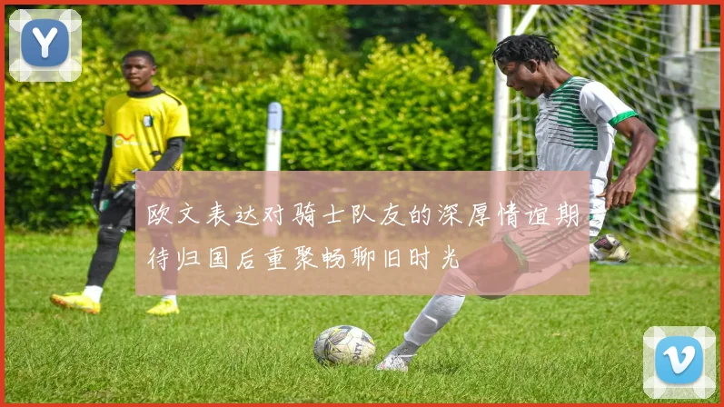 欧文表达对骑士队友的深厚情谊期待归国后重聚畅聊旧时光