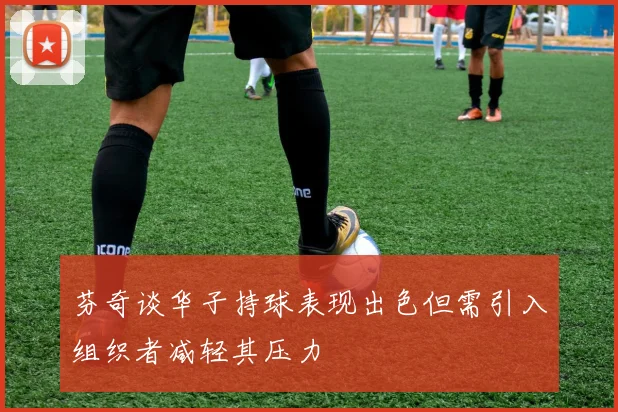 芬奇谈华子持球表现出色但需引入组织者减轻其压力