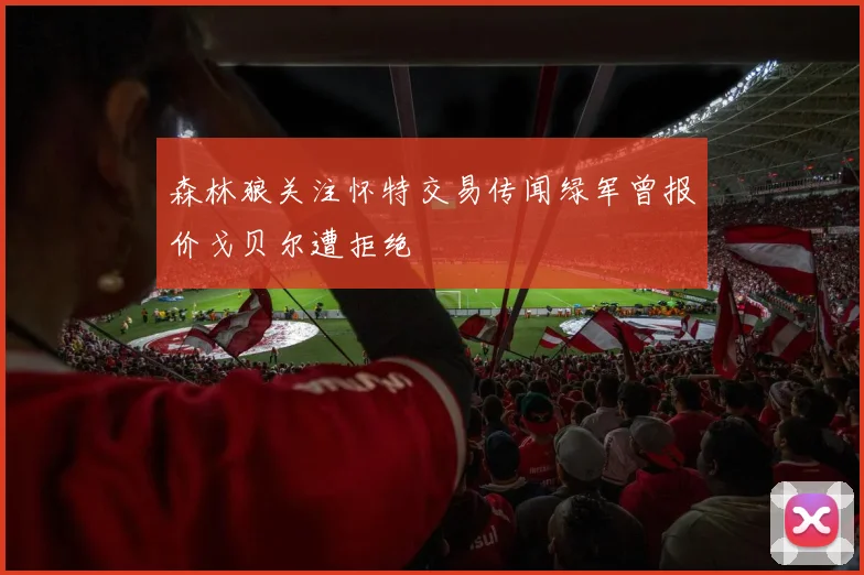 森林狼关注怀特交易传闻绿军曾报价戈贝尔遭拒绝