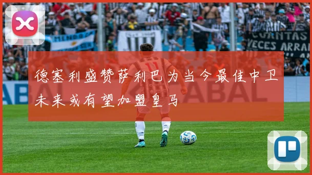 德塞利盛赞萨利巴为当今最佳中卫未来或有望加盟皇马