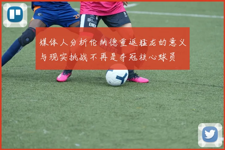 媒体人分析伦纳德重返猛龙的意义与现实挑战不再是夺冠核心球员