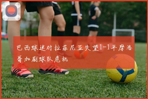 巴西球迷对拉菲尼亚失望1-1平摩洛哥加剧球队危机